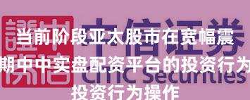 当前阶段亚太股市在宽幅震荡周期中中实盘配资平台的投资行为操作