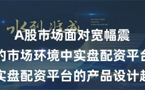 A股市场面对宽幅震荡周期的市场环境中实盘配资平台的产品设计趋