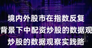 境内外股市在指数反复拉锯阶段背景下中配资炒股的数据观察实践路