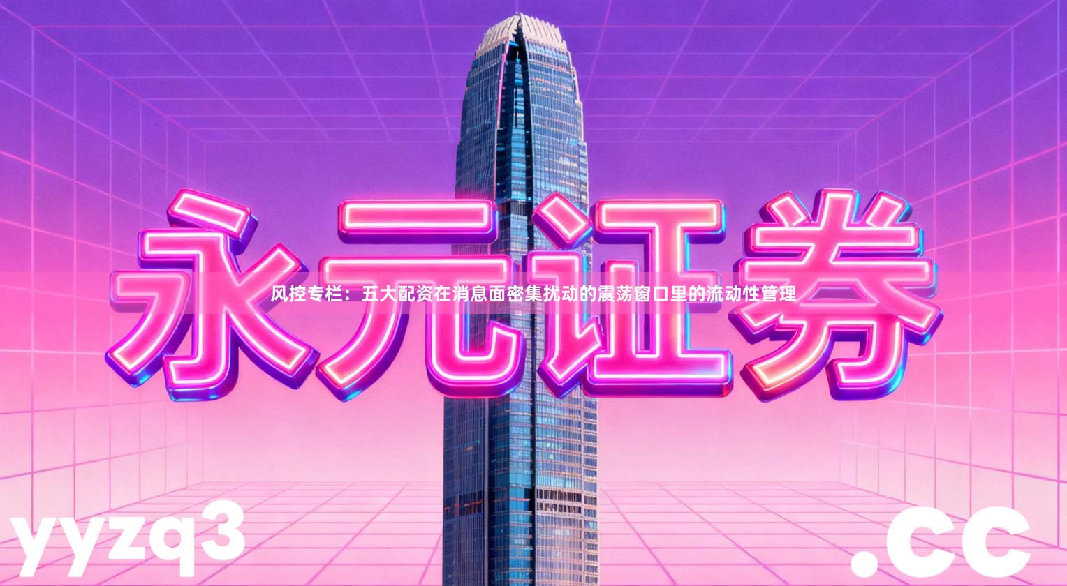 风控专栏：五大配资在消息面密集扰动的震荡窗口里的流动性管理