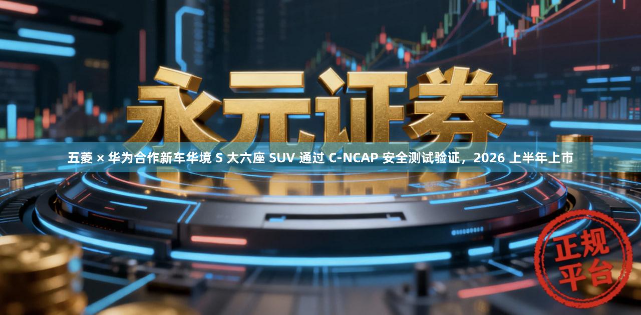 五菱 × 华为合作新车华境 S 大六座 SUV 通过 C-NCAP 安全测试验证，2026 上半年上市